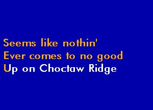 Seems like noihin'

Ever comes to no good
Up on Choctaw Ridge