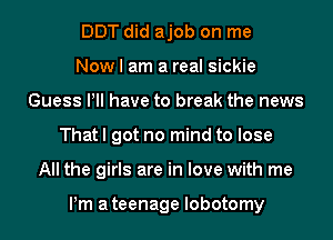 DDT did ajob on me
Now I am a real sickie
Guess PM have to break the news
That I got no mind to lose
All the girls are in love with me

Pm ateenage lobotomy
