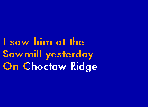 I saw him of the

Sawmill yesterday

On Choctaw Ridge