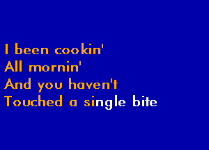 I been cookin'
All mornin'

And you haven't
Touched a single bite