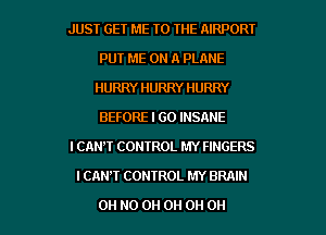 JUST GET ME TO THE AIRPORT
PUT ME ON A PLANE
HURRY HURRY HURRY
BEFORE I GO INSANE
I CAN'T CONTROL MY FINGERS
I CAN'T CONTROL MY BRAIN

OH HO 0H 0H 0H 0H