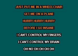 JUST PUT ME IN A WHEELCIINR
GET ME ON A PLANE
HURRY HURRY HURRY
BEFORE I GO INSANE
I CAN'T CONTROL MY FINGERS
I CAN'T CONTROL MY BRAIN

OH HO 0H 0H 0H 0H
