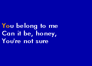 You belong to me

Can it be, honey,
You're not sure