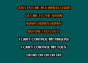 JUST PUT ME IN A WHEELCIINR
GET ME TO THE SHOW
HURRY HURRY HURRY

BEFORE I GO LOCO
I CAN'T CONTROL MY FINGERS
I CAN'T CONTROL MY IOES

OH HO 0H 0H 0H 0H