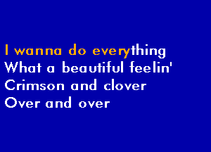 I wanna do everything
Whai a beautiful feelin'

Crimson and clover
Over and over