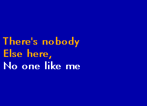 There's nobody

Else here,
No one like me