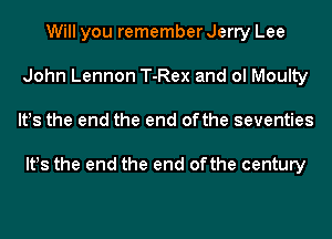 Will you remember Jerry Lee
John Lennon T-Rex and ol Moulty
lt!s the end the end ofthe seventies

lt!s the end the end ofthe century
