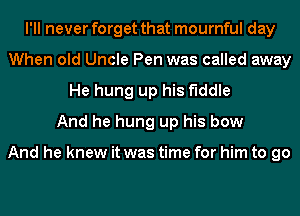 I'll never forget that mournful day
When old Uncle Pen was called away
He hung up his fiddle
And he hung up his bow

And he knew it was time for him to go