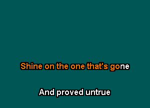 Shine on the one that's gone

And proved untrue
