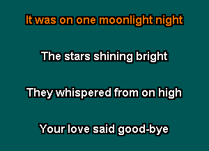 It was on one moonlight night

The stars shining bright

They whispered from on high

Your love said good-bye