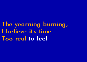 The yearning burning,

I believe it's time
Too real to feel