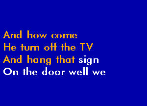 And how come

He turn off the TV

And hang that sign
On the door well we