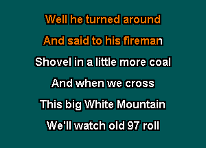 Well he turned around

And said to his fireman

Shovel in a little more coal

And when we cross
This big White Mountain
We'll watch old 97 roll