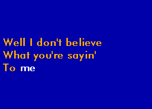 Well I don't believe

What you're sayin'
To me