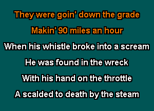 They were goin' down the grade
Makin' 90 miles an hour
When his whistle broke into a scream
He was found in the wreck
With his hand on the throttle
A scalded to death by the steam