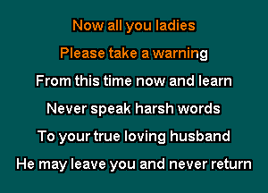 Now all you ladies
Please take a warning
From this time now and learn
Never speak harsh words
To your true loving husband

He may leave you and never return