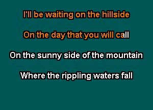 I'll be waiting on the hillside
0n the day that you will call
0n the sunny side ofthe mountain

Where the rippling waters fall