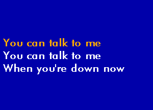 You can talk to me

You can talk to me
When you're down now