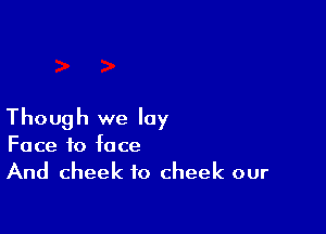 Though we lay
Face to face
And cheek to cheek our