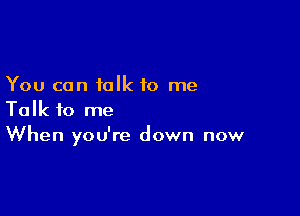 You can talk to me

Talk to me
When you're down now