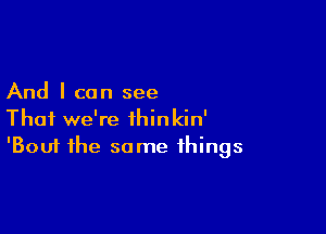 And I can see

That we're ihinkin'
'Bouf the same things