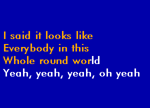 I said it looks like
Everybody in this

Whole round world
Yeah, yeah, yeah, oh yeah