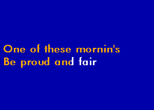 One of these mornin's

Be proud and fair