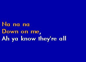 No no no

Down on me,

Ah ya know they're all