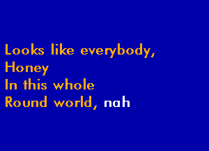 Looks like everybody,
Honey

In this whole
Round world, nah