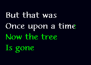 But that was
Once upon a time

Now the tree
Is gone