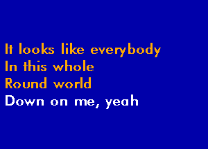 It looks like everybody
In this whole

Round world
Down on me, yeah