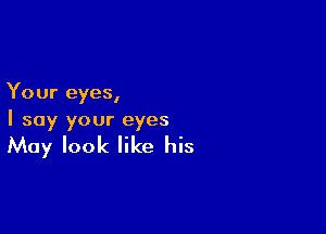 Your eyes,

I say your eyes

May look like his