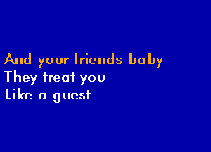 And your friends be by

They treat you
Like a guest