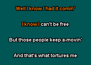 Well I know I had it comin'

I know I can't be free

But those people keep a-movin'

And that's what tortures me