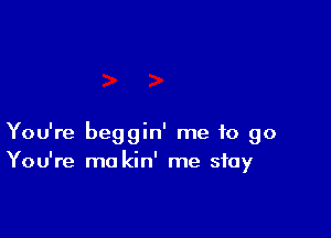 You're beggin' me to go
You're ma kin' me stay