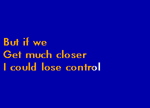 But if we

Get much closer
I could lose control