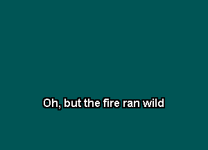 Oh, but the fire ran wild