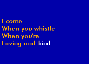 I come

When you whistle

When you're
Loving and kind