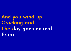 And you wind up
Cracking and

The day goes dismal

From