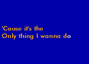 'Ca use ifs the

Only thing I wanna do