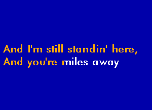 And I'm siill standin' here,

And you're miles away