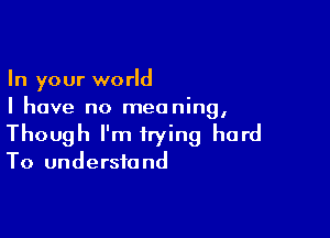 In your world
I have no meaning,

Though I'm trying hard

To undersfo nd