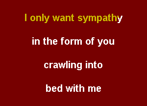 I only want sympathy

in the form of you
crawling into

bed with me