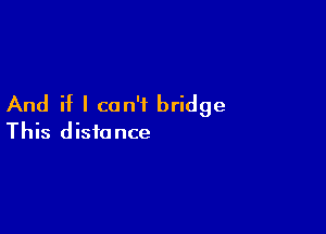 And if I can't bridge

This distance