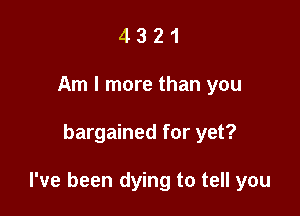 4 3 2 1
Am I more than you

bargained for yet?

I've been dying to tell you