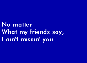 No matter

What my friends say,
I ain't missin' you