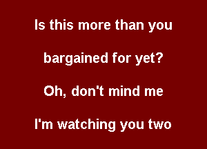 Is this more than you
bargained for yet?

Oh, don't mind me

I'm watching you two