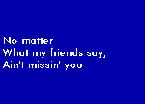 No matter

What my friends say,
Ain't missin' you