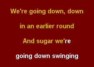 We're going down, down
in an earlier round

And sugar we're

going down swinging