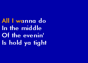 All I wanna do
In the middle

Of the eve nin'

Is hold ya fight